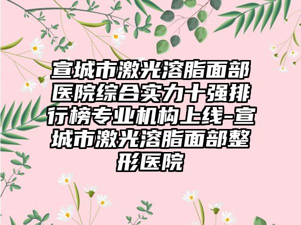 宣城市激光溶脂面部医院综合实力十强排行榜正规机构上线-宣城市激光溶脂面部整形医院