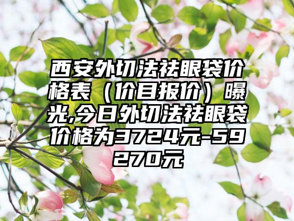 西安外切法祛眼袋价格表（价目报价）曝光,今日外切法祛眼袋价格为3724元-59270元