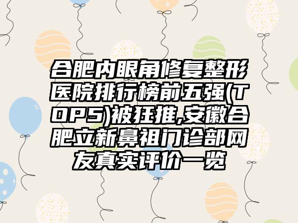 合肥内眼角修复整形医院排行榜前五强(TOP5)被狂推,安徽合肥立新鼻祖门诊部网友真实评价一览