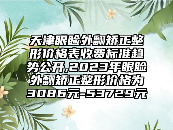 天津眼睑外翻矫正整形价格表收费标准趋势公开,2023年眼睑外翻矫正整形价格为3086元-53729元