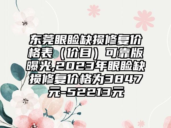 东莞眼睑缺损修复价格表（价目）可靠版曝光,2023年眼睑缺损修复价格为3847元-52213元