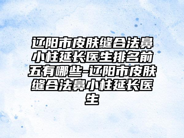 辽阳市皮肤缝合法鼻小柱延长医生排名前五有哪些-辽阳市皮肤缝合法鼻小柱延长医生