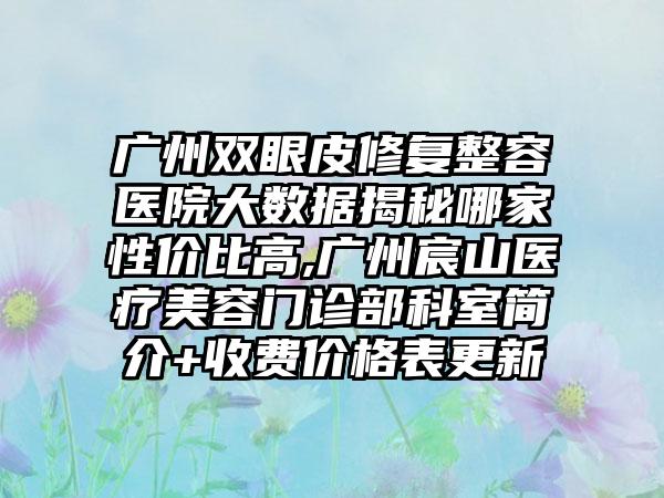 广州双眼皮修复整容医院大数据揭秘哪家性价比高,广州宸山医疗美容门诊部科室简介+收费价格表更新