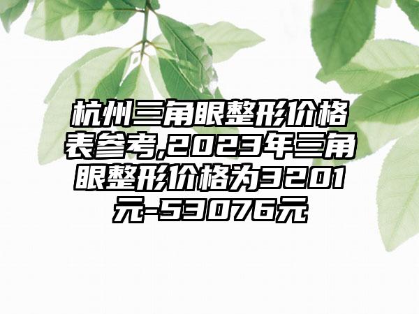 杭州三角眼整形价格表参考,2023年三角眼整形价格为3201元-53076元