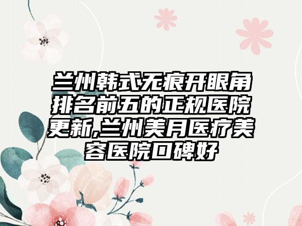 兰州韩式无痕开眼角排名前五的正规医院更新,兰州美月医疗美容医院口碑好