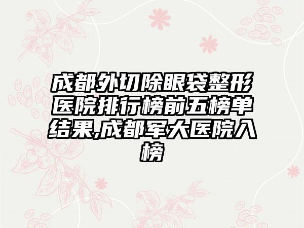 成都外切除眼袋整形医院排行榜前五榜单结果,成都军大医院入榜