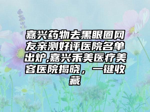 嘉兴药物去黑眼圈网友亲测好评医院名单出炉,嘉兴禾美医疗美容医院揭晓，一键收藏