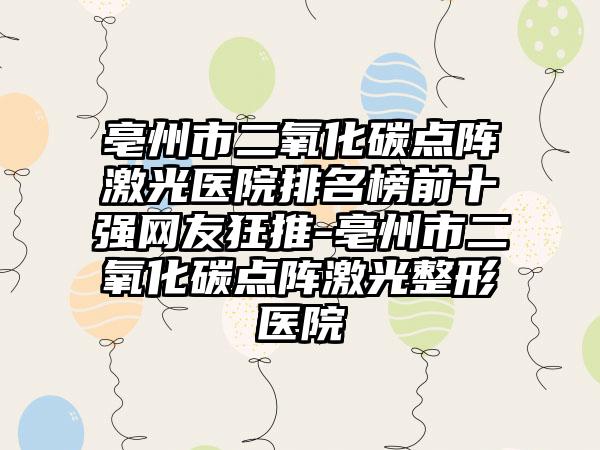 亳州市二氧化碳点阵激光医院排名榜前十强网友狂推-亳州市二氧化碳点阵激光整形医院