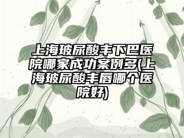 上海玻尿酸丰下巴医院哪家成功实例多(上海玻尿酸丰唇哪个医院好)