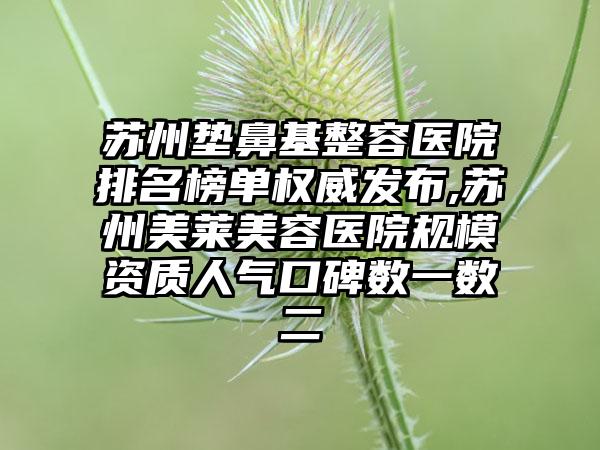 苏州垫鼻基整容医院排名榜单权威发布,苏州美莱美容医院规模资质人气口碑数一数二