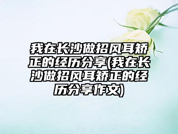 我在长沙做招风耳矫正的经历分享(我在长沙做招风耳矫正的经历分享作文)