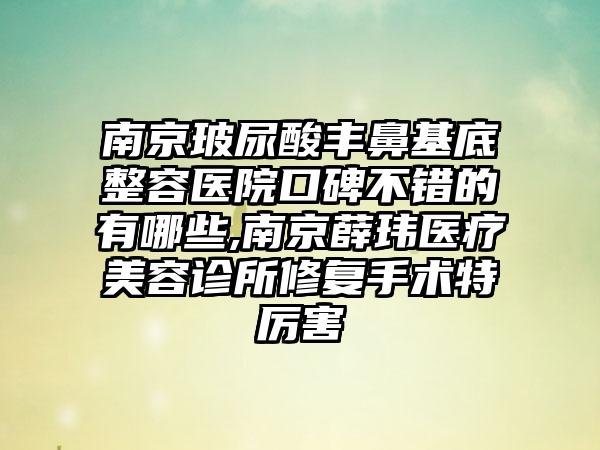 南京玻尿酸丰鼻基底整容医院口碑不错的有哪些,南京薛玮医疗美容诊所修复手术特厉害