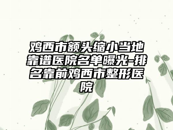 鸡西市额头缩小当地靠谱医院名单曝光-排名靠前鸡西市整形医院