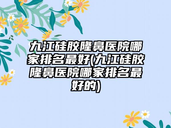 九江硅胶隆鼻医院哪家排名较好(九江硅胶隆鼻医院哪家排名较好的)