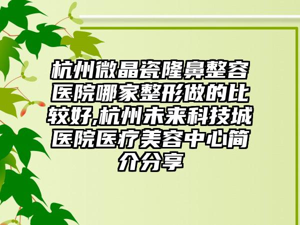 杭州微晶瓷隆鼻整容医院哪家整形做的比较好,杭州未来科技城医院医疗美容中心简介分享