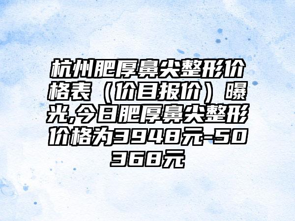 杭州肥厚鼻尖整形价格表（价目报价）曝光,今日肥厚鼻尖整形价格为3948元-50368元