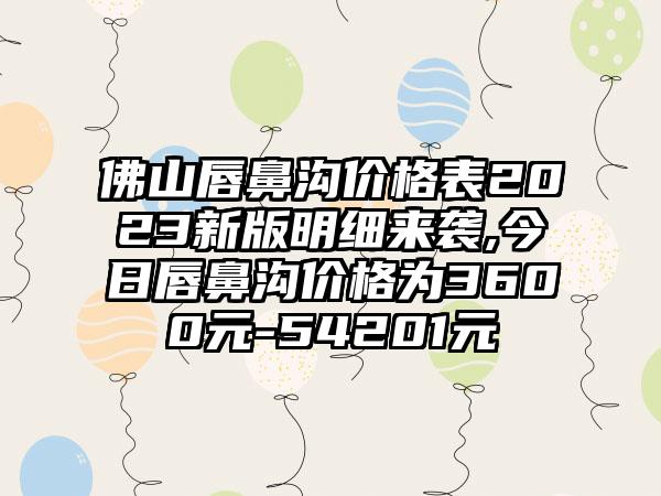 佛山唇鼻沟价格表2023新版明细来袭,今日唇鼻沟价格为3600元-54201元