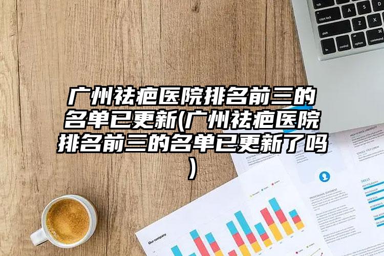 广州祛疤医院排名前三的名单已更新(广州祛疤医院排名前三的名单已更新了吗)