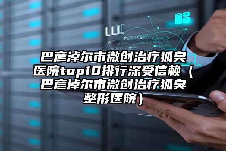 巴彦淖尔市微创治疗狐臭医院top10排行深受信赖（巴彦淖尔市微创治疗狐臭整形医院）