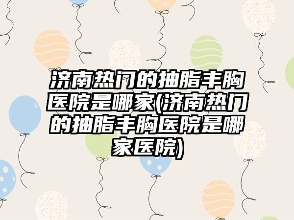 济南热门的抽脂丰胸医院是哪家(济南热门的抽脂丰胸医院是哪家医院)