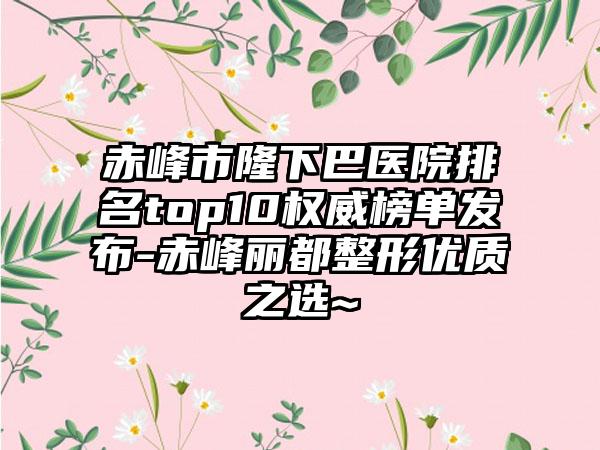 赤峰市隆下巴医院排名top10权威榜单发布-赤峰丽都整形优质之选~