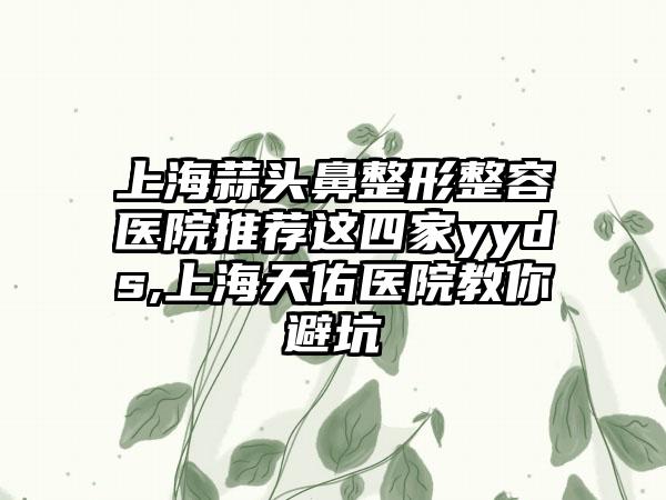 上海蒜头鼻整形整容医院推荐这四家yyds,上海天佑医院教你避坑