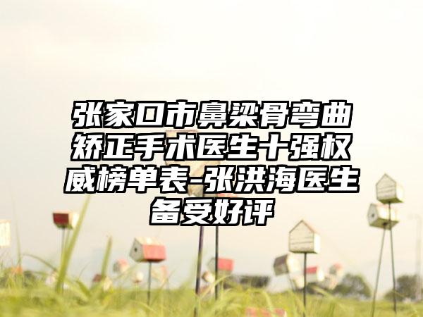 张家口市鼻梁骨弯曲矫正手术医生十强权威榜单表-张洪海医生备受好评