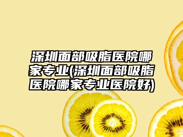 深圳面部吸脂医院哪家正规(深圳面部吸脂医院哪家正规医院好)