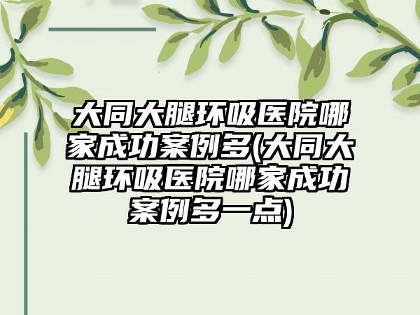 大同大腿环吸医院哪家成功实例多(大同大腿环吸医院哪家成功实例多一点)