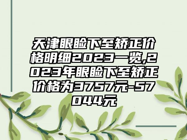 天津眼睑下至矫正价格明细2023一览,2023年眼睑下至矫正价格为3757元-57044元