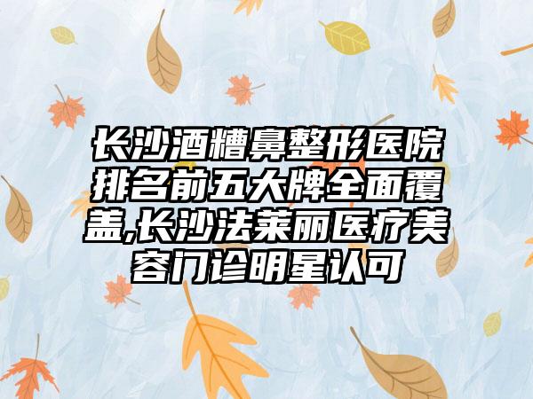 长沙酒糟鼻整形医院排名前五大牌多面覆盖,长沙法莱丽医疗美容门诊明星认可