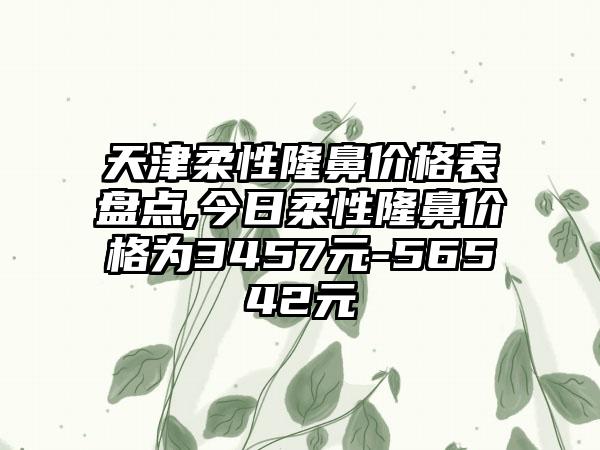 天津柔性隆鼻价格表盘点,今日柔性隆鼻价格为3457元-56542元