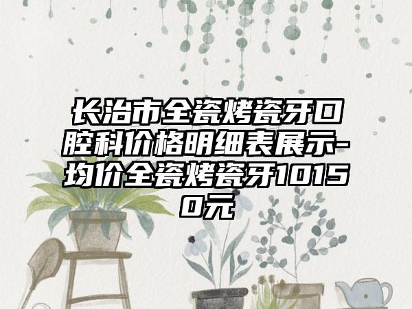 长治市全瓷烤瓷牙口腔科价格明细表展示-均价全瓷烤瓷牙10150元