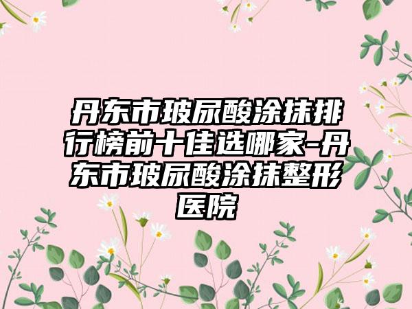 丹东市玻尿酸涂抹排行榜前十佳选哪家-丹东市玻尿酸涂抹整形医院