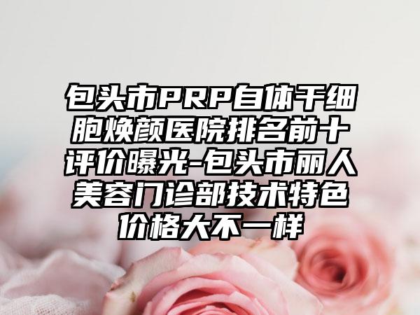 包头市PRP自体干细胞焕颜医院排名前十评价曝光-包头市丽人美容门诊部技术特色价格大不一样