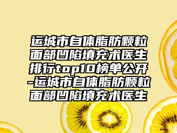 运城市自体脂肪颗粒面部凹陷填充术医生排行top10榜单公开-运城市自体脂肪颗粒面部凹陷填充术医生