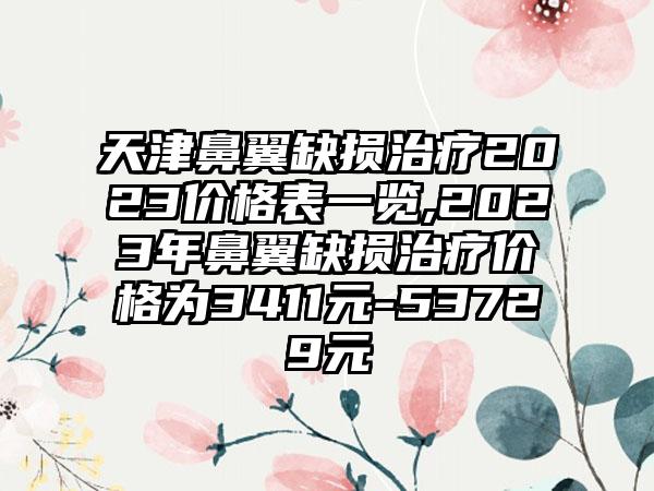 天津鼻翼缺损治疗2023价格表一览,2023年鼻翼缺损治疗价格为3411元-53729元