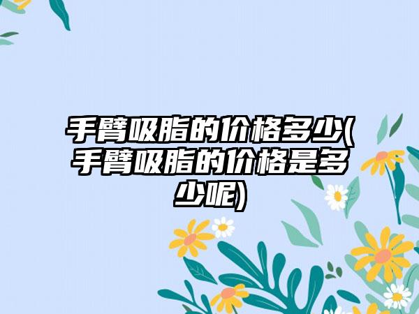 手臂吸脂的价格多少(手臂吸脂的价格是多少呢)