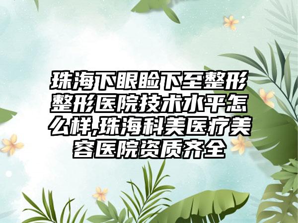 珠海下眼睑下至整形整形医院技术水平怎么样,珠海科美医疗美容医院资质齐全