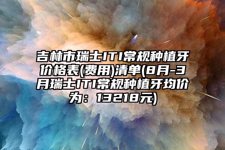 吉林市瑞士ITI常规种植牙价格表(费用)清单(8月-3月瑞士ITI常规种植牙均价为：13218元)