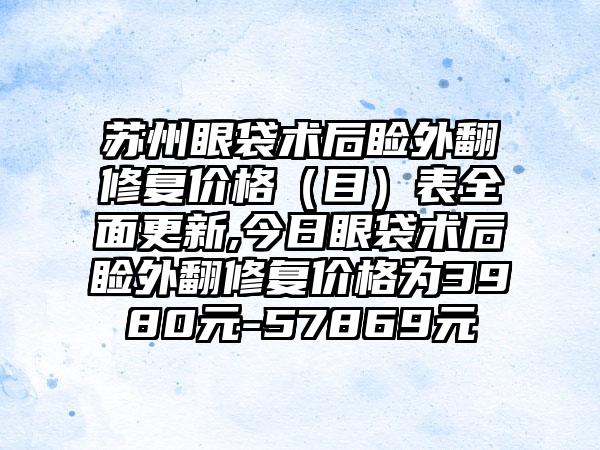 苏州眼袋术后睑外翻修复价格（目）表多面更新,今日眼袋术后睑外翻修复价格为3980元-57869元