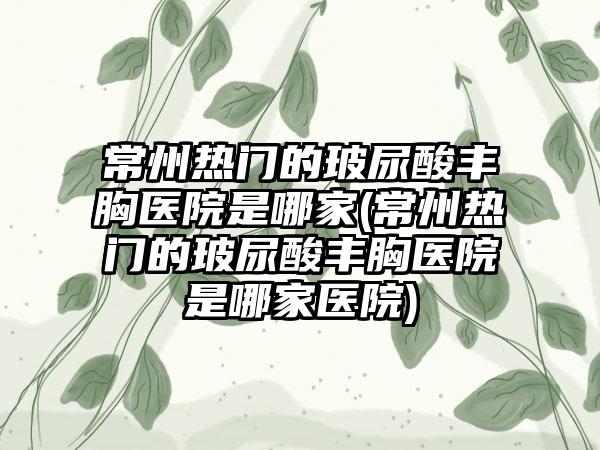 常州热门的玻尿酸丰胸医院是哪家(常州热门的玻尿酸丰胸医院是哪家医院)