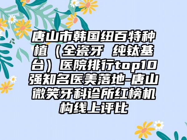 唐山市韩国纽百特种植（全瓷牙 纯钛基台）医院排行top10强有名医美落地-唐山微笑牙科诊所红榜机构线上评比