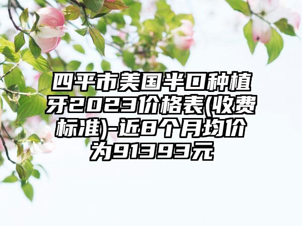 四平市美国半口种植牙2023价格表(收费标准)-近8个月均价为91393元