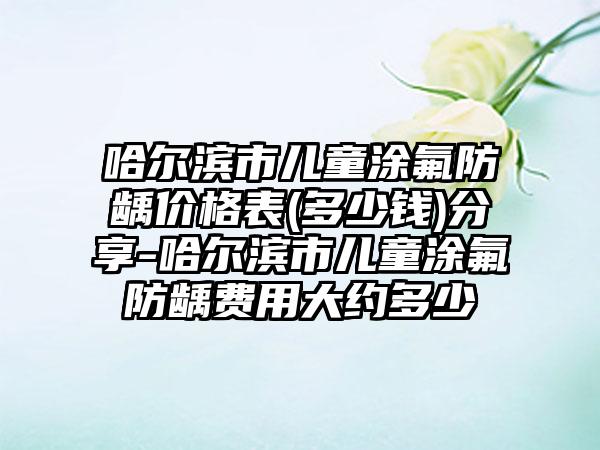 哈尔滨市儿童涂氟防龋价格表(多少钱)分享-哈尔滨市儿童涂氟防龋费用大约多少