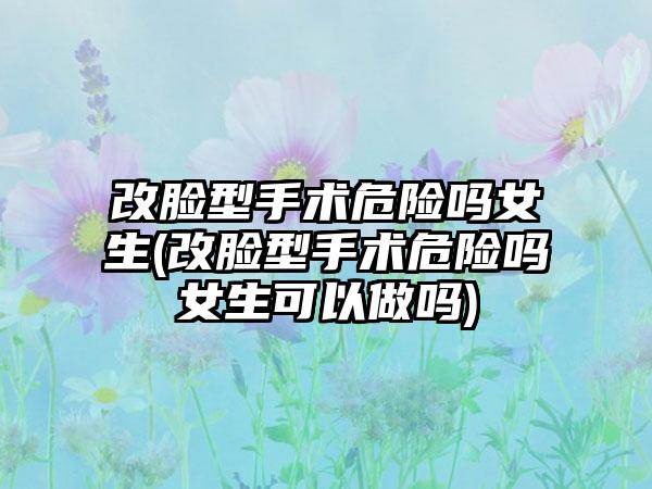 改脸型手术危险吗女生(改脸型手术危险吗女生可以做吗)