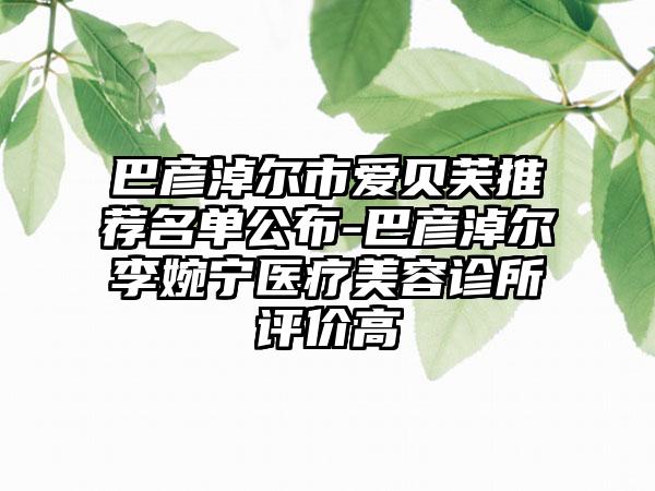 巴彦淖尔市爱贝芙推荐名单公布-巴彦淖尔李婉宁医疗美容诊所评价高