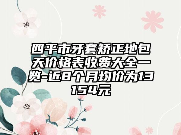 四平市牙套矫正地包天价格表收费大全一览-近8个月均价为13154元