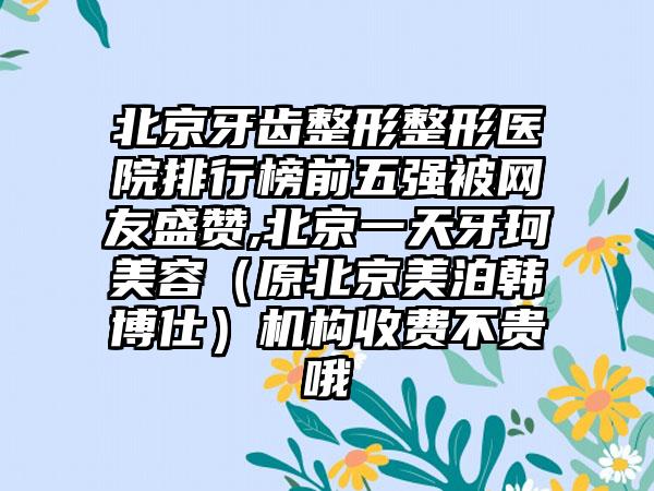 北京牙齿整形整形医院排行榜前五强被网友盛赞,北京一天牙珂美容（原北京美泊韩博仕）机构收费不贵哦