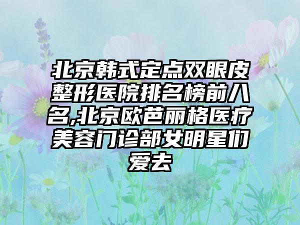 北京韩式定点双眼皮整形医院排名榜前八名,北京欧芭丽格医疗美容门诊部女明星们爱去